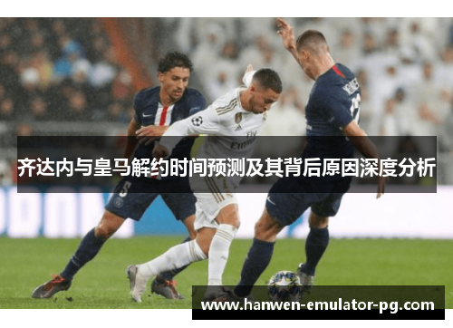 齐达内与皇马解约时间预测及其背后原因深度分析