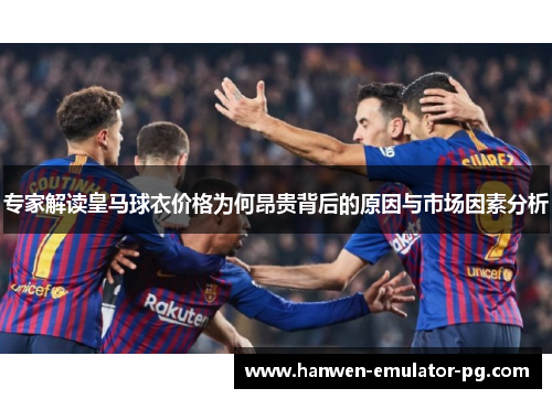 专家解读皇马球衣价格为何昂贵背后的原因与市场因素分析