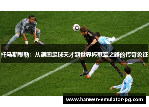 托马斯穆勒：从德国足球天才到世界杯冠军之路的传奇象征
