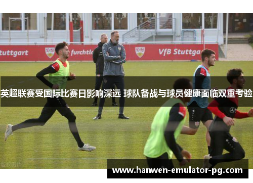 英超联赛受国际比赛日影响深远 球队备战与球员健康面临双重考验