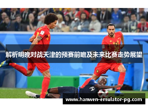 解析明晚对战天津的预赛前瞻及未来比赛走势展望