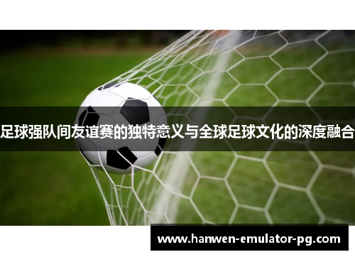 足球强队间友谊赛的独特意义与全球足球文化的深度融合