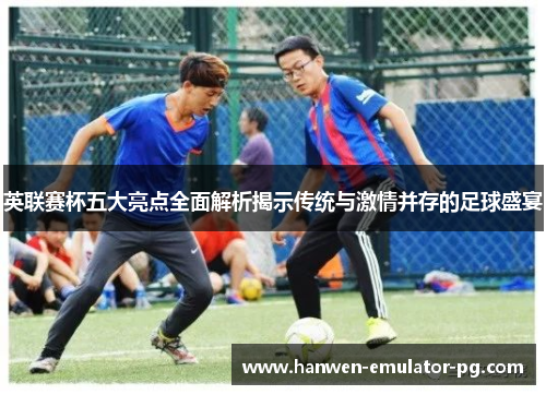 英联赛杯五大亮点全面解析揭示传统与激情并存的足球盛宴