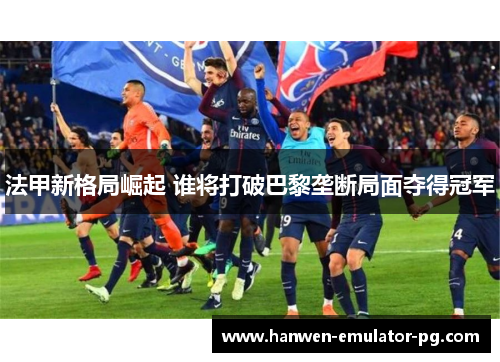 法甲新格局崛起 谁将打破巴黎垄断局面夺得冠军