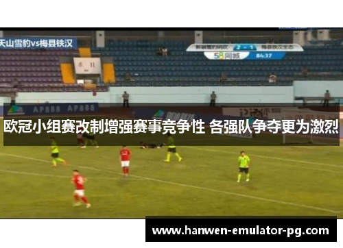 欧冠小组赛改制增强赛事竞争性 各强队争夺更为激烈