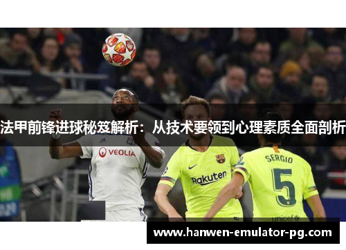 法甲前锋进球秘笈解析:从技术要领到心理素质全面剖析 法甲前锋进球秘笈解析:从技术要领到心理素质全面剖析