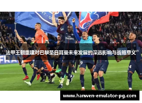 法甲王朝重建对巴黎圣日耳曼未来发展的深远影响与战略意义 法甲王朝重建对巴黎圣日耳曼未来发展的深远影响与战略意义
