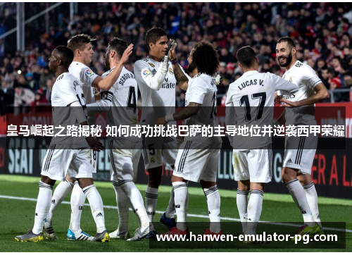 皇马崛起之路揭秘 如何成功挑战巴萨的主导地位并逆袭西甲荣耀 皇马崛起之路揭秘 如何成功挑战巴萨的主导地位并逆袭西甲荣耀