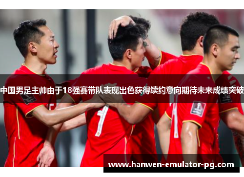 中国男足主帅由于18强赛带队表现出色获得续约意向期待未来成绩突破