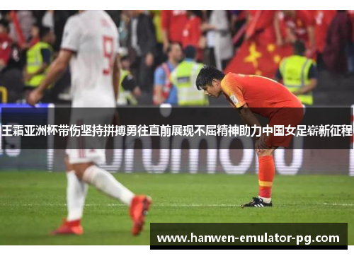 王霜亚洲杯带伤坚持拼搏勇往直前展现不屈精神助力中国女足崭新征程