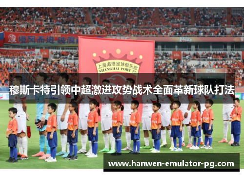 穆斯卡特引领中超激进攻势战术全面革新球队打法