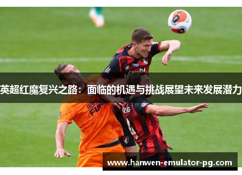 英超红魔复兴之路：面临的机遇与挑战展望未来发展潜力