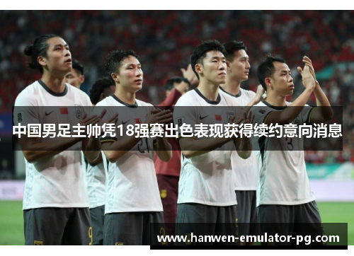中国男足主帅凭18强赛出色表现获得续约意向消息